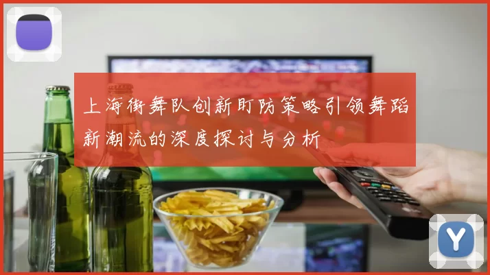 上海街舞队创新盯防策略引领舞蹈新潮流的深度探讨与分析