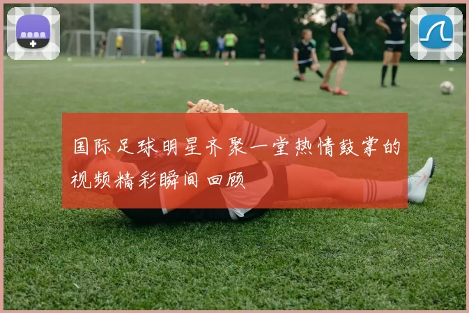 国际足球明星齐聚一堂热情鼓掌的视频精彩瞬间回顾