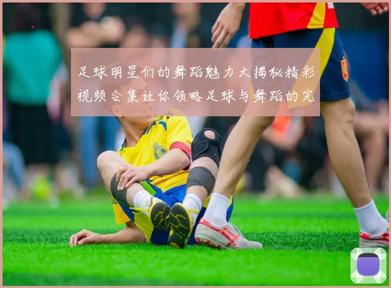 足球明星们的舞蹈魅力大揭秘精彩视频合集让你领略足球与舞蹈的完美结合