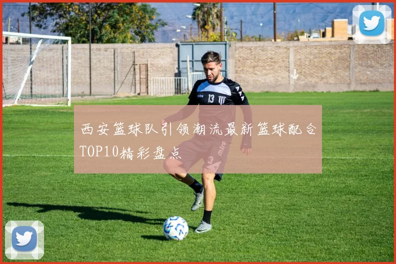 西安篮球队引领潮流最新篮球配合TOP10精彩盘点