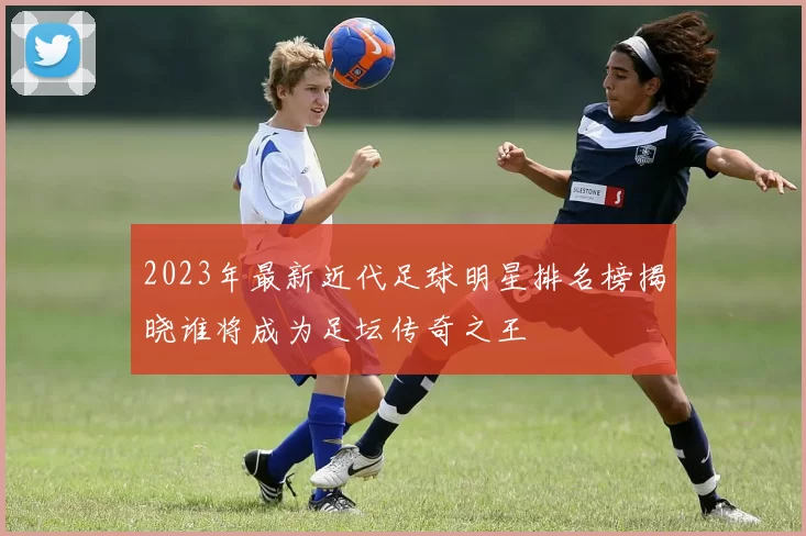 2023年最新近代足球明星排名榜揭晓谁将成为足坛传奇之王