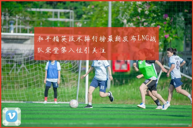和平精英技术排行榜最新发布LNG战队荣登第八位引关注