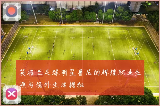 英格兰足球明星鲁尼的辉煌职业生涯与场外生活揭秘