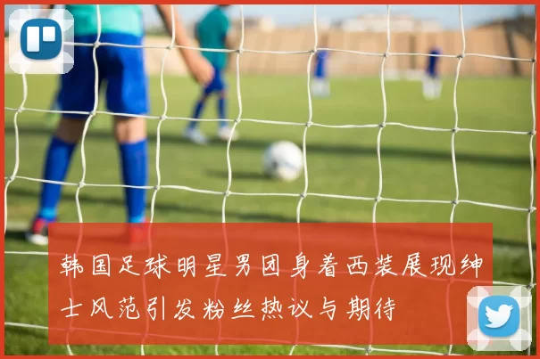 韩国足球明星男团身着西装展现绅士风范引发粉丝热议与期待
