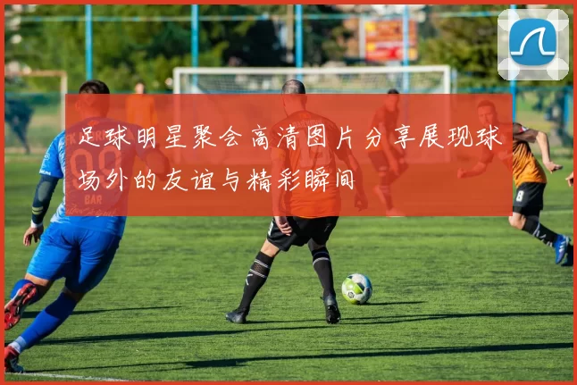 足球明星聚会高清图片分享展现球场外的友谊与精彩瞬间