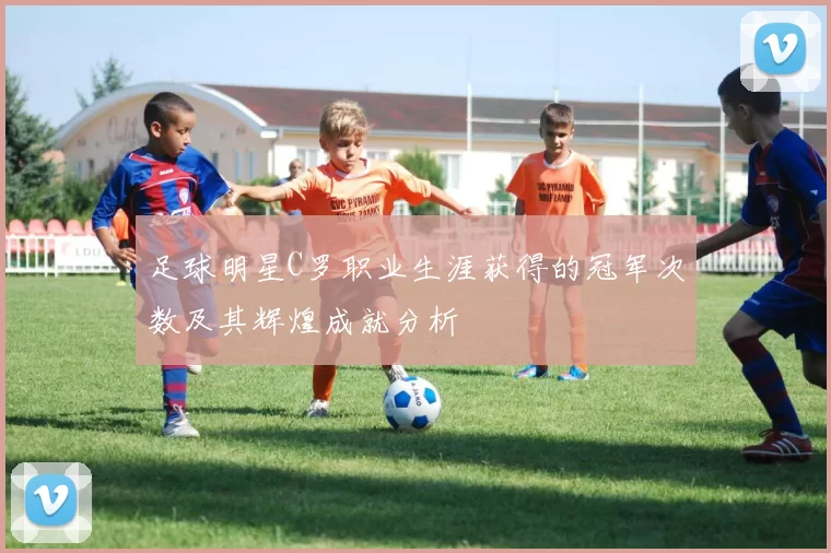 足球明星C罗职业生涯获得的冠军次数及其辉煌成就分析