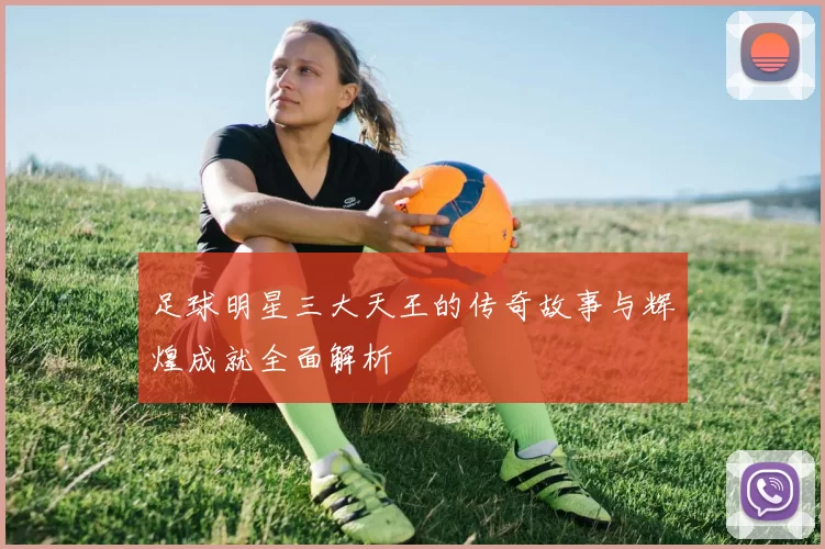 足球明星三大天王的传奇故事与辉煌成就全面解析