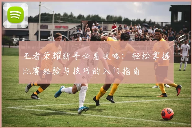 王者荣耀新手必看攻略：轻松掌握比赛经验与技巧的入门指南
