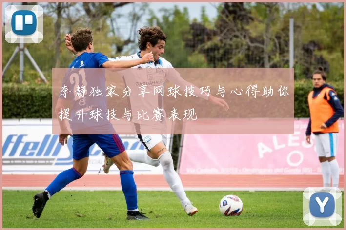 李静独家分享网球技巧与心得助你提升球技与比赛表现