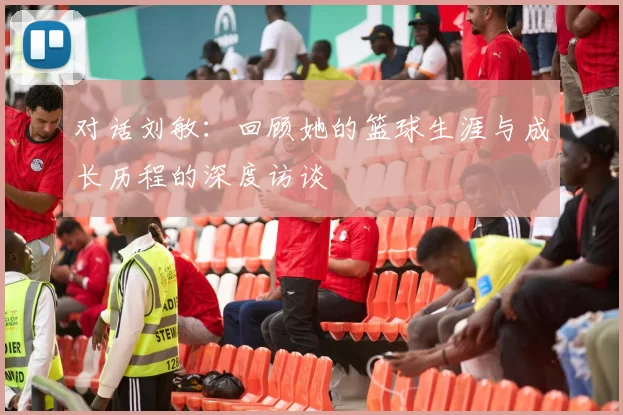 对话刘敏：回顾她的篮球生涯与成长历程的深度访谈