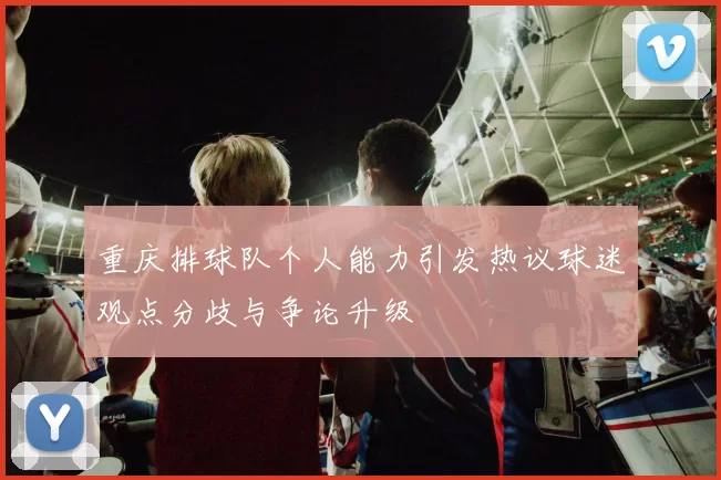 重庆排球队个人能力引发热议球迷观点分歧与争论升级