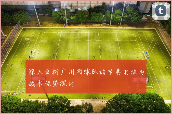 深入分析广州网球队的节奏打法与战术优势探讨