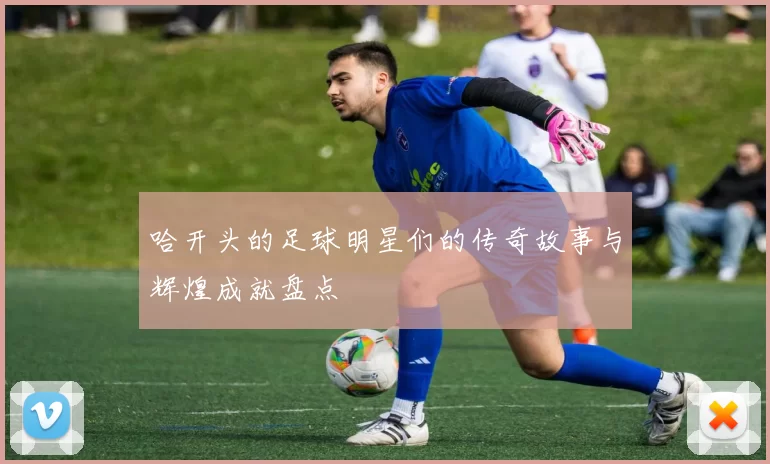 哈开头的足球明星们的传奇故事与辉煌成就盘点