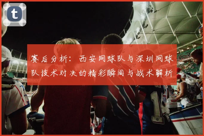 赛后分析：西安网球队与深圳网球队技术对决的精彩瞬间与战术解析