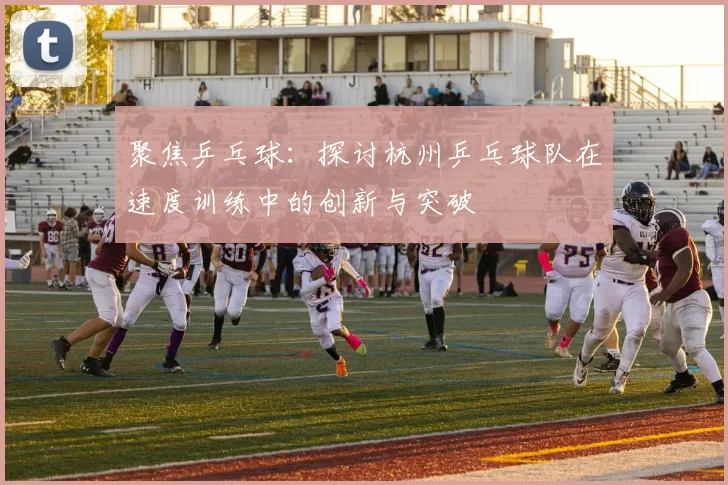 聚焦乒乓球：探讨杭州乒乓球队在速度训练中的创新与突破
