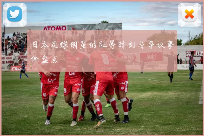 日本足球明星的耻辱时刻与争议事件盘点