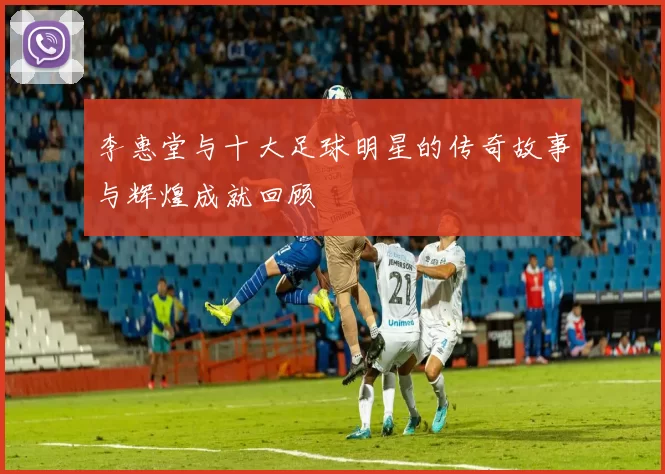 李惠堂与十大足球明星的传奇故事与辉煌成就回顾