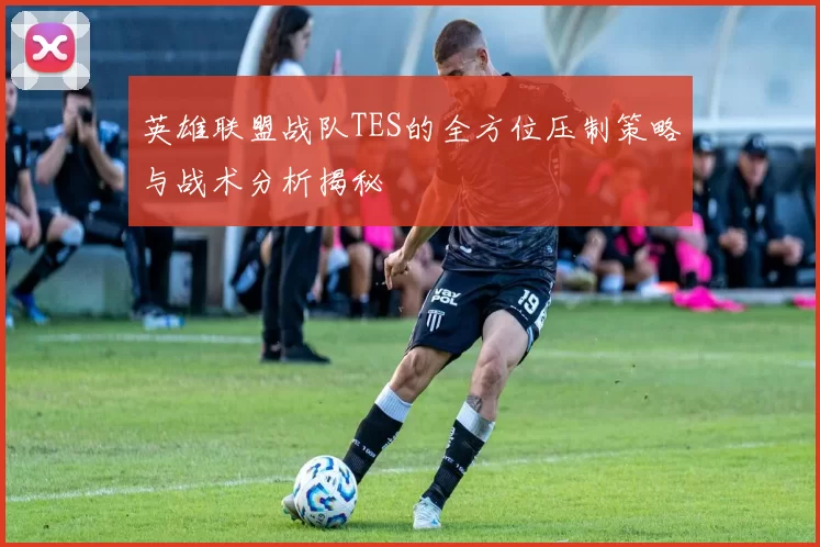 英雄联盟战队TES的全方位压制策略与战术分析揭秘