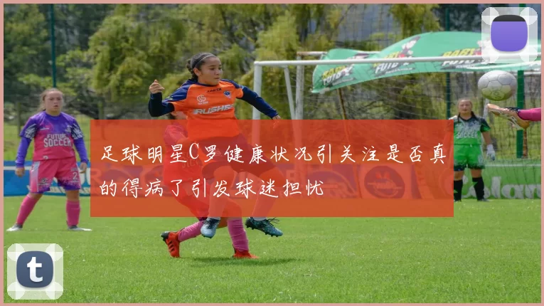 足球明星C罗健康状况引关注是否真的得病了引发球迷担忧
