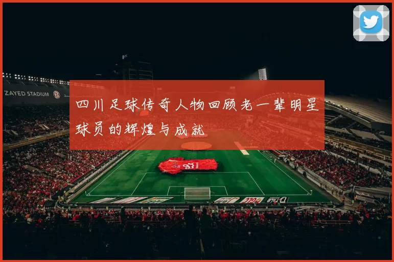 四川足球传奇人物回顾老一辈明星球员的辉煌与成就