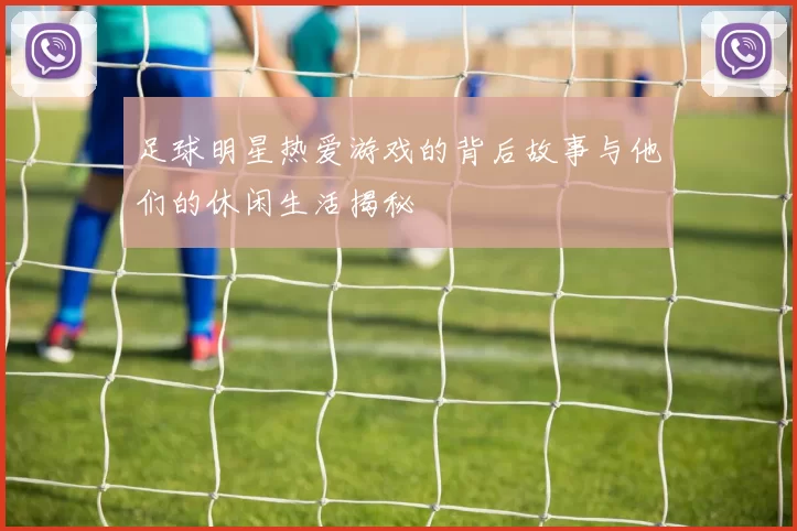 足球明星热爱游戏的背后故事与他们的休闲生活揭秘