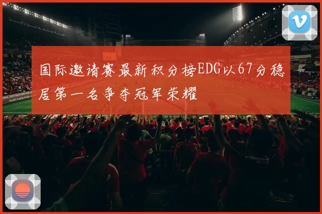 国际邀请赛最新积分榜EDG以67分稳居第一名争夺冠军荣耀