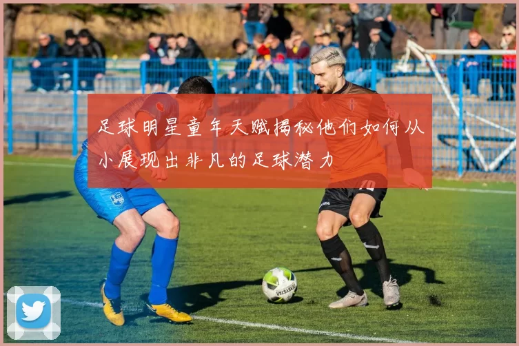 足球明星童年天赋揭秘他们如何从小展现出非凡的足球潜力