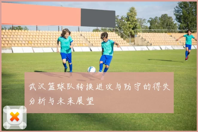 武汉篮球队转换进攻与防守的得失分析与未来展望
