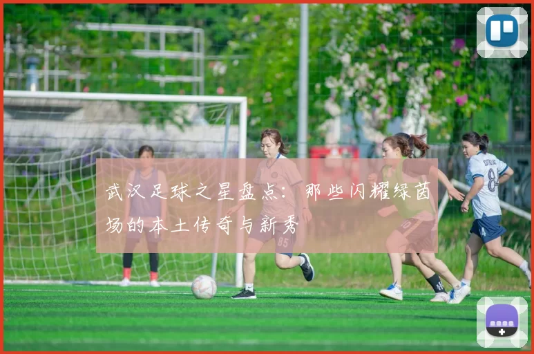 武汉足球之星盘点：那些闪耀绿茵场的本土传奇与新秀