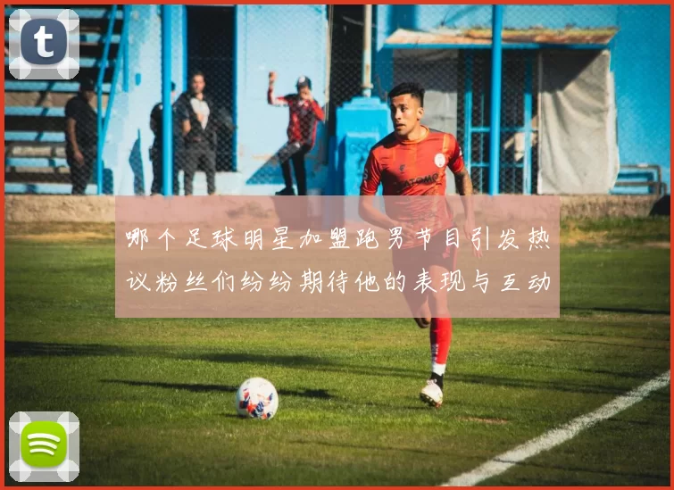 哪个足球明星加盟跑男节目引发热议粉丝们纷纷期待他的表现与互动
