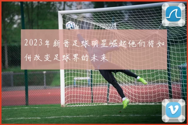 2023年新晋足球明星崛起他们将如何改变足球界的未来