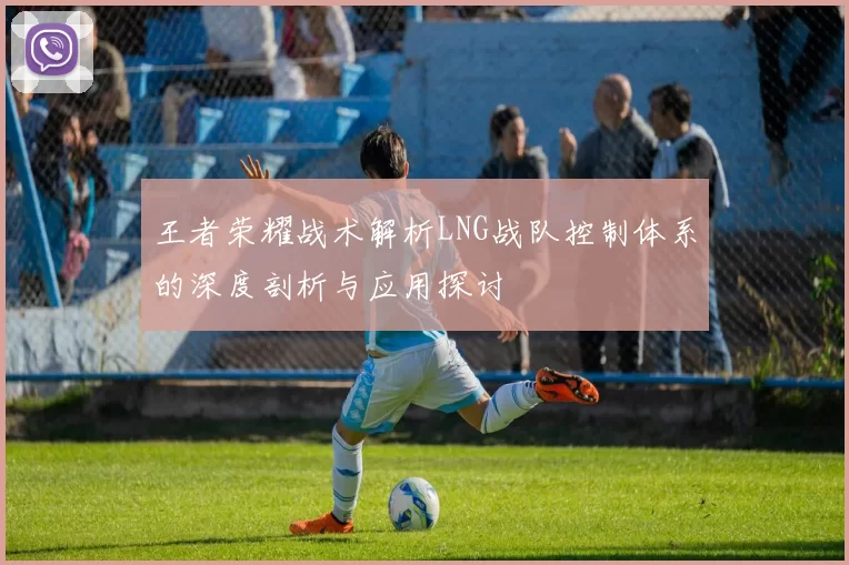 王者荣耀战术解析LNG战队控制体系的深度剖析与应用探讨