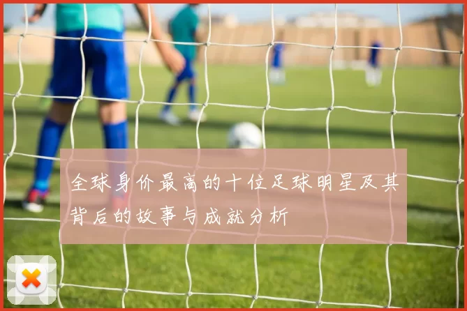 全球身价最高的十位足球明星及其背后的故事与成就分析
