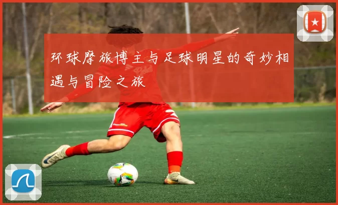 环球摩旅博主与足球明星的奇妙相遇与冒险之旅