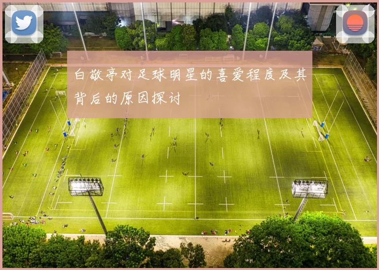 白敬亭对足球明星的喜爱程度及其背后的原因探讨
