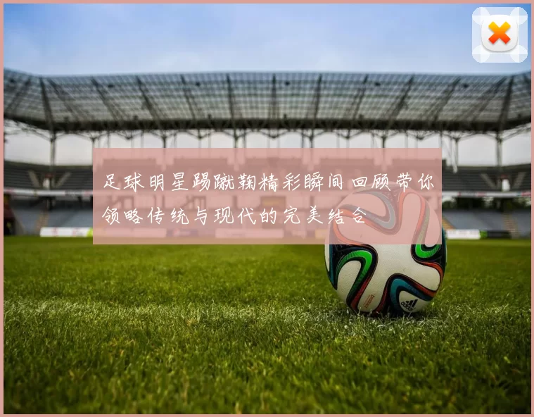 足球明星踢蹴鞠精彩瞬间回顾带你领略传统与现代的完美结合