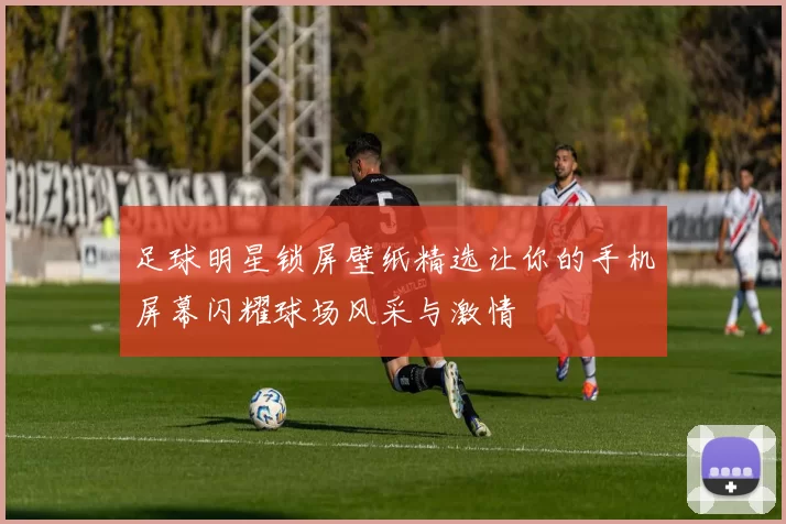 足球明星锁屏壁纸精选让你的手机屏幕闪耀球场风采与激情