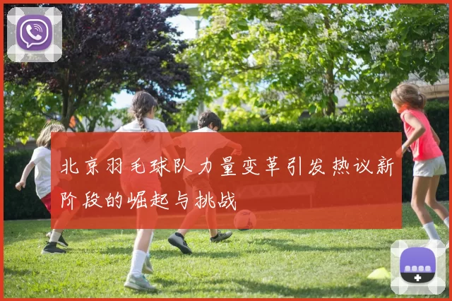 北京羽毛球队力量变革引发热议新阶段的崛起与挑战