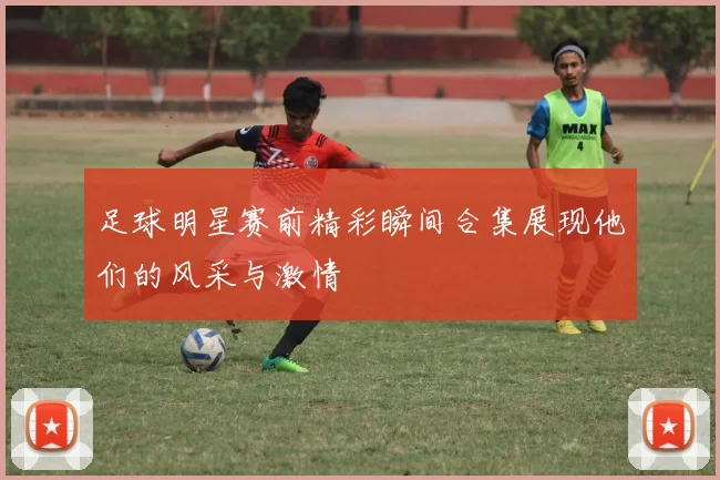 足球明星赛前精彩瞬间合集展现他们的风采与激情