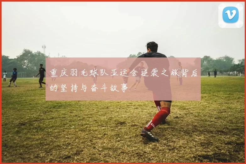 重庆羽毛球队亚运会逆袭之旅背后的坚持与奋斗故事