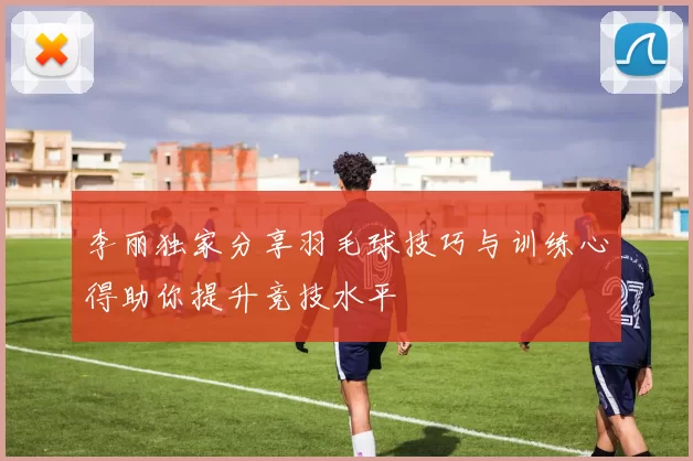 李丽独家分享羽毛球技巧与训练心得助你提升竞技水平