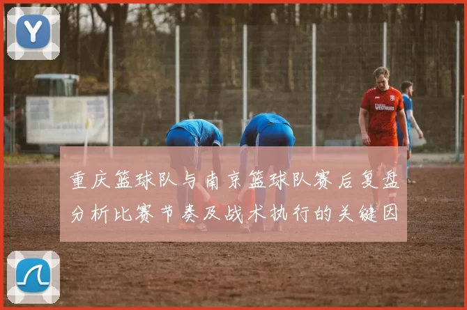 重庆篮球队与南京篮球队赛后复盘分析比赛节奏及战术执行的关键因素