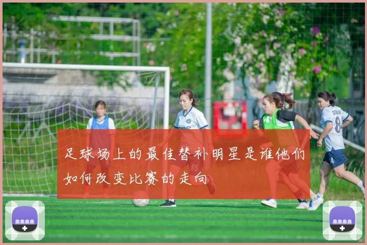 足球场上的最佳替补明星是谁他们如何改变比赛的走向