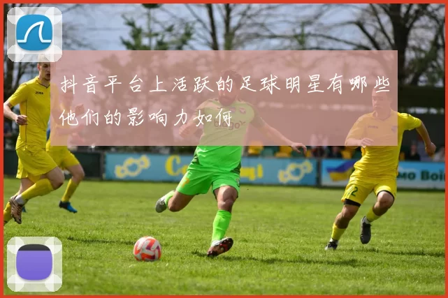 抖音平台上活跃的足球明星有哪些他们的影响力如何