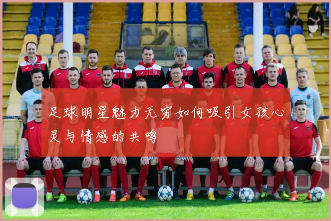 足球明星魅力无穷如何吸引女孩心灵与情感的共鸣