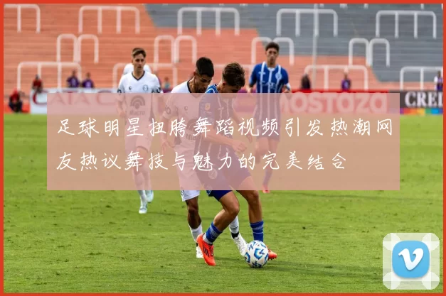 足球明星扭胯舞蹈视频引发热潮网友热议舞技与魅力的完美结合