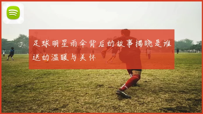 足球明星雨伞背后的故事揭晓是谁送的温暖与关怀