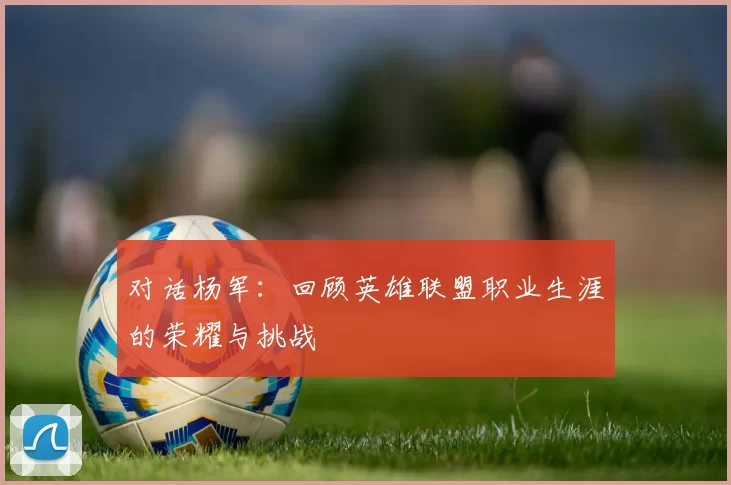对话杨军：回顾英雄联盟职业生涯的荣耀与挑战