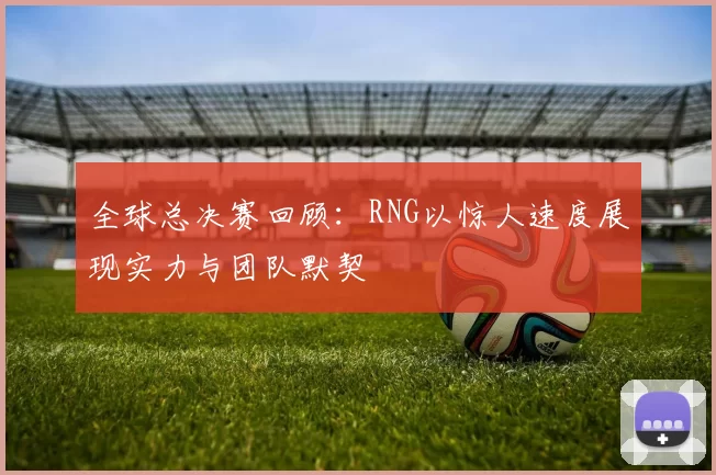 全球总决赛回顾：RNG以惊人速度展现实力与团队默契