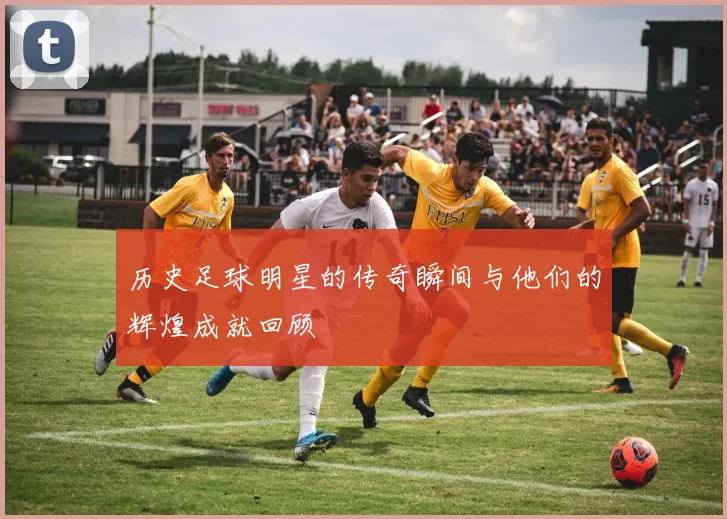 历史足球明星的传奇瞬间与他们的辉煌成就回顾